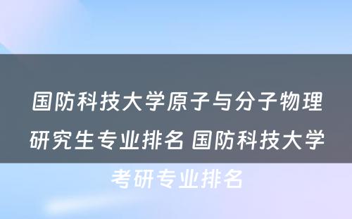 国防科技大学原子与分子物理研究生专业排名 国防科技大学考研专业排名