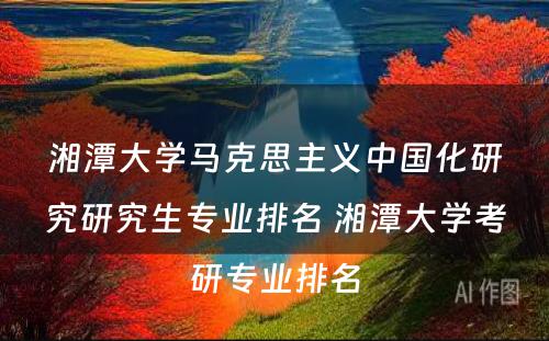 湘潭大学马克思主义中国化研究研究生专业排名 湘潭大学考研专业排名