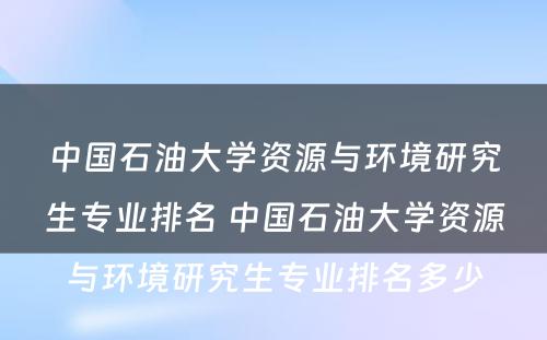 中国石油大学资源与环境研究生专业排名 中国石油大学资源与环境研究生专业排名多少