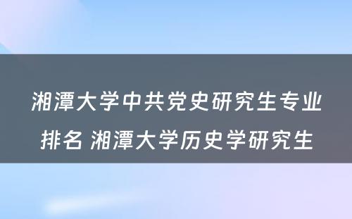 湘潭大学中共党史研究生专业排名 湘潭大学历史学研究生