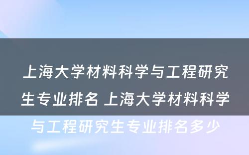 上海大学材料科学与工程研究生专业排名 上海大学材料科学与工程研究生专业排名多少