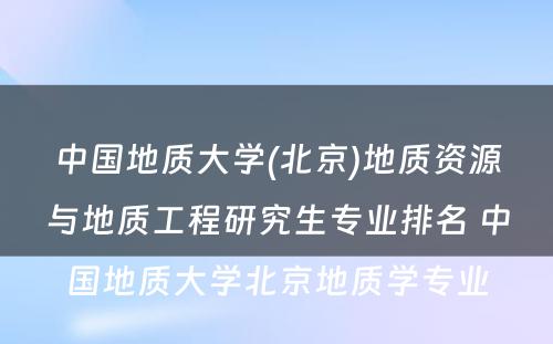 中国地质大学(北京)地质资源与地质工程研究生专业排名 中国地质大学北京地质学专业