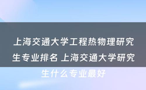 上海交通大学工程热物理研究生专业排名 上海交通大学研究生什么专业最好