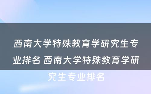 西南大学特殊教育学研究生专业排名 西南大学特殊教育学研究生专业排名