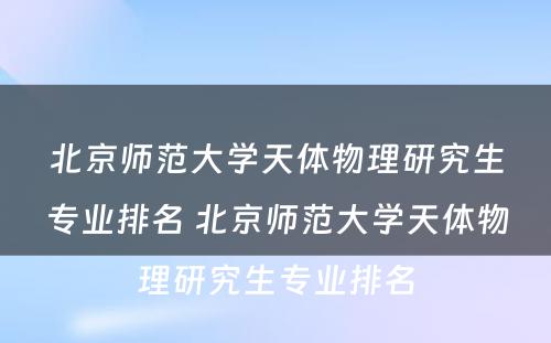 北京师范大学天体物理研究生专业排名 北京师范大学天体物理研究生专业排名