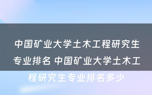 中国矿业大学土木工程研究生专业排名 中国矿业大学土木工程研究生专业排名多少