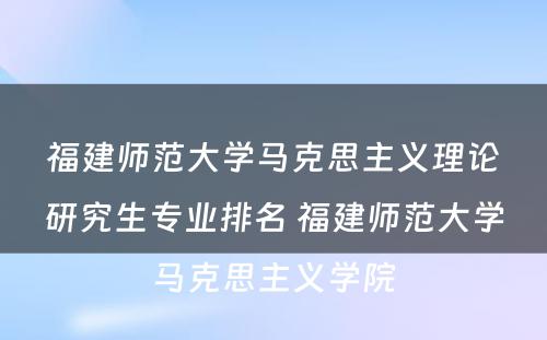 福建师范大学马克思主义理论研究生专业排名 福建师范大学马克思主义学院