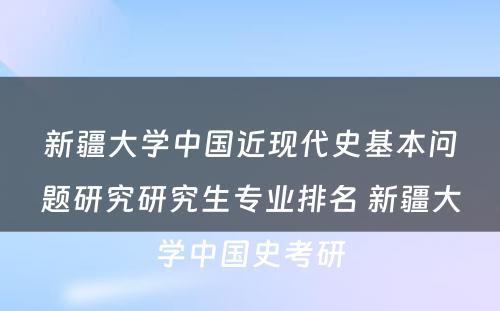 新疆大学中国近现代史基本问题研究研究生专业排名 新疆大学中国史考研