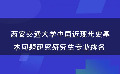 西安交通大学中国近现代史基本问题研究研究生专业排名 