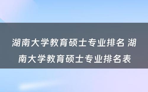 湖南大学教育硕士专业排名 湖南大学教育硕士专业排名表