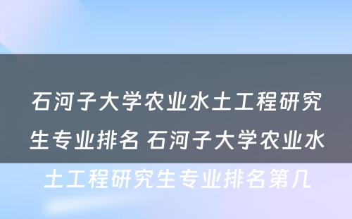 石河子大学农业水土工程研究生专业排名 石河子大学农业水土工程研究生专业排名第几