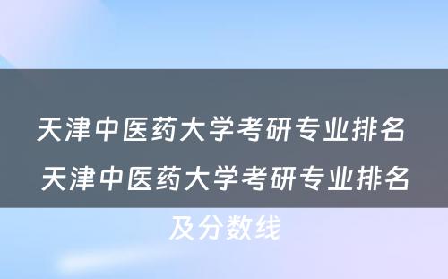 天津中医药大学考研专业排名 天津中医药大学考研专业排名及分数线