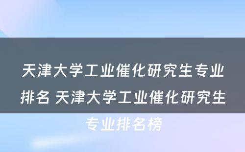 天津大学工业催化研究生专业排名 天津大学工业催化研究生专业排名榜