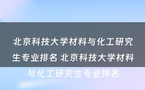 北京科技大学材料与化工研究生专业排名 北京科技大学材料与化工研究生专业排名