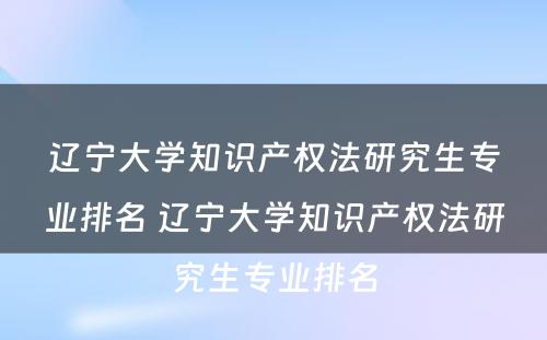 辽宁大学知识产权法研究生专业排名 辽宁大学知识产权法研究生专业排名