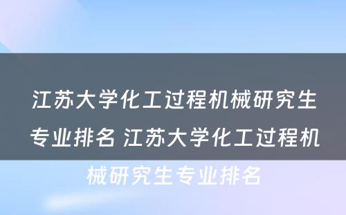 江苏大学化工过程机械研究生专业排名 江苏大学化工过程机械研究生专业排名