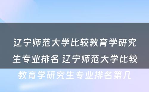 辽宁师范大学比较教育学研究生专业排名 辽宁师范大学比较教育学研究生专业排名第几