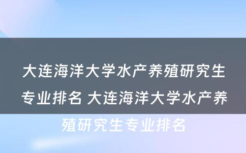 大连海洋大学水产养殖研究生专业排名 大连海洋大学水产养殖研究生专业排名