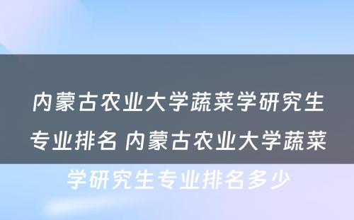 内蒙古农业大学蔬菜学研究生专业排名 内蒙古农业大学蔬菜学研究生专业排名多少