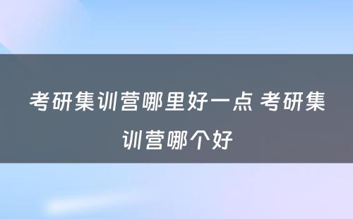 考研集训营哪里好一点 考研集训营哪个好