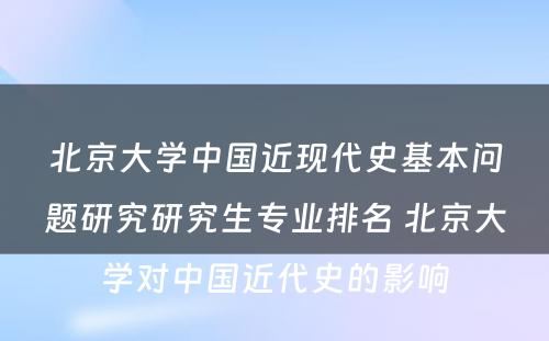 北京大学中国近现代史基本问题研究研究生专业排名 北京大学对中国近代史的影响