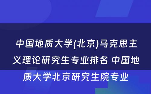 中国地质大学(北京)马克思主义理论研究生专业排名 中国地质大学北京研究生院专业