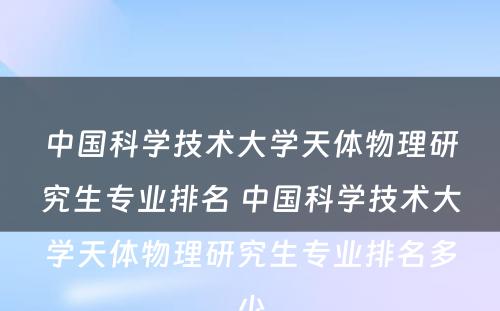 中国科学技术大学天体物理研究生专业排名 中国科学技术大学天体物理研究生专业排名多少