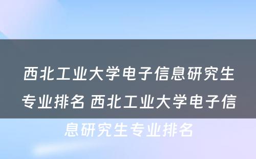 西北工业大学电子信息研究生专业排名 西北工业大学电子信息研究生专业排名