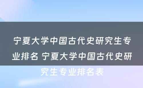 宁夏大学中国古代史研究生专业排名 宁夏大学中国古代史研究生专业排名表