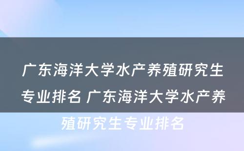 广东海洋大学水产养殖研究生专业排名 广东海洋大学水产养殖研究生专业排名