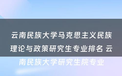 云南民族大学马克思主义民族理论与政策研究生专业排名 云南民族大学研究生院专业