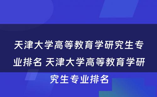 天津大学高等教育学研究生专业排名 天津大学高等教育学研究生专业排名