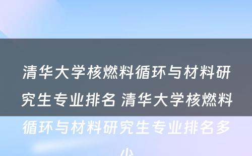 清华大学核燃料循环与材料研究生专业排名 清华大学核燃料循环与材料研究生专业排名多少