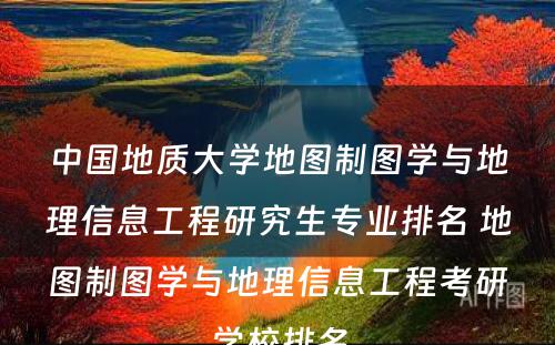 中国地质大学地图制图学与地理信息工程研究生专业排名 地图制图学与地理信息工程考研学校排名