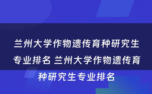 兰州大学作物遗传育种研究生专业排名 兰州大学作物遗传育种研究生专业排名