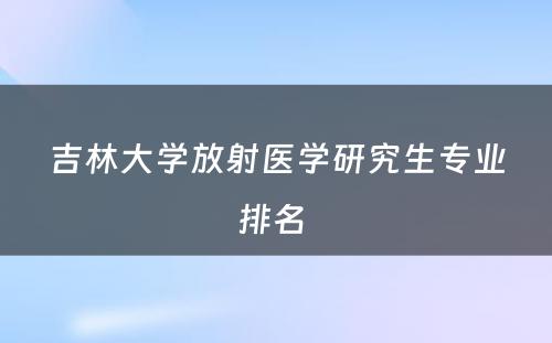 吉林大学放射医学研究生专业排名 