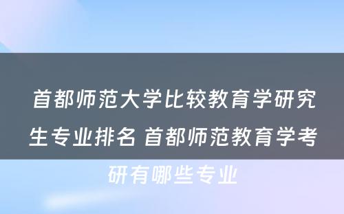 首都师范大学比较教育学研究生专业排名 首都师范教育学考研有哪些专业