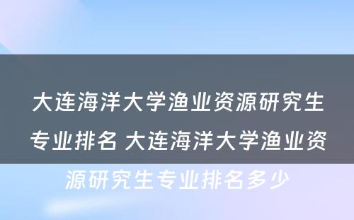 大连海洋大学渔业资源研究生专业排名 大连海洋大学渔业资源研究生专业排名多少