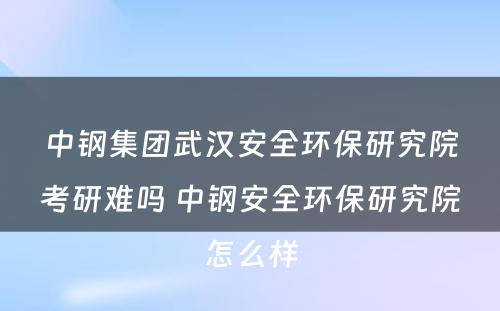 中钢集团武汉安全环保研究院考研难吗 中钢安全环保研究院怎么样