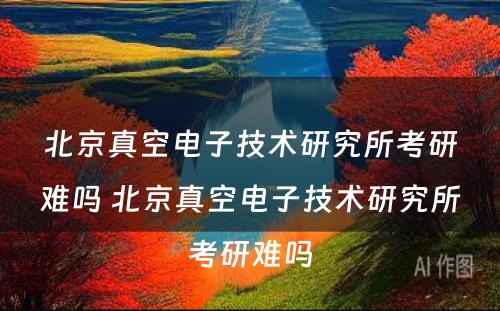 北京真空电子技术研究所考研难吗 北京真空电子技术研究所考研难吗