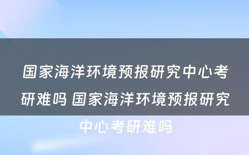 国家海洋环境预报研究中心考研难吗 国家海洋环境预报研究中心考研难吗