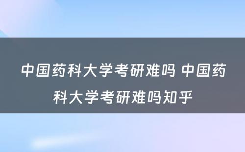 中国药科大学考研难吗 中国药科大学考研难吗知乎