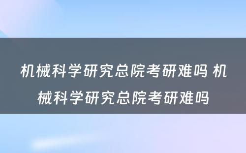 机械科学研究总院考研难吗 机械科学研究总院考研难吗