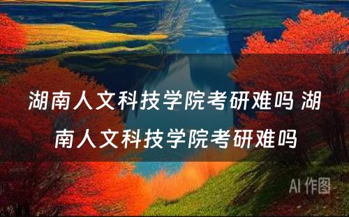 湖南人文科技学院考研难吗 湖南人文科技学院考研难吗