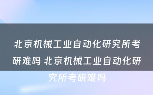 北京机械工业自动化研究所考研难吗 北京机械工业自动化研究所考研难吗