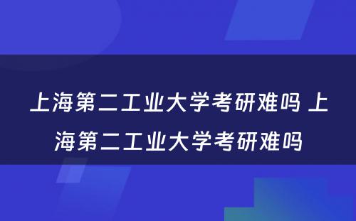 上海第二工业大学考研难吗 上海第二工业大学考研难吗