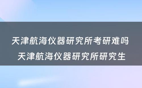 天津航海仪器研究所考研难吗 天津航海仪器研究所研究生