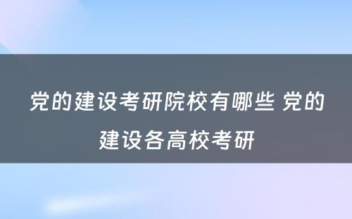 党的建设考研院校有哪些 党的建设各高校考研