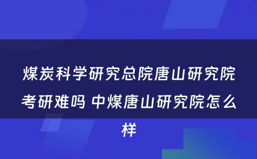 煤炭科学研究总院唐山研究院考研难吗 中煤唐山研究院怎么样