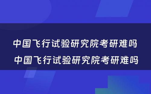 中国飞行试验研究院考研难吗 中国飞行试验研究院考研难吗